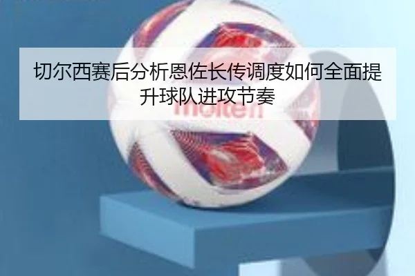 切尔西赛后分析恩佐长传调度如何全面提升球队进攻节奏