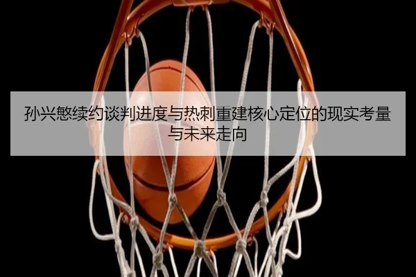 孙兴慜续约谈判进度与热刺重建核心定位的现实考量与未来走向
