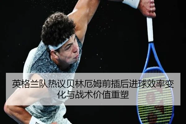 英格兰队热议贝林厄姆前插后进球效率变化与战术价值重塑