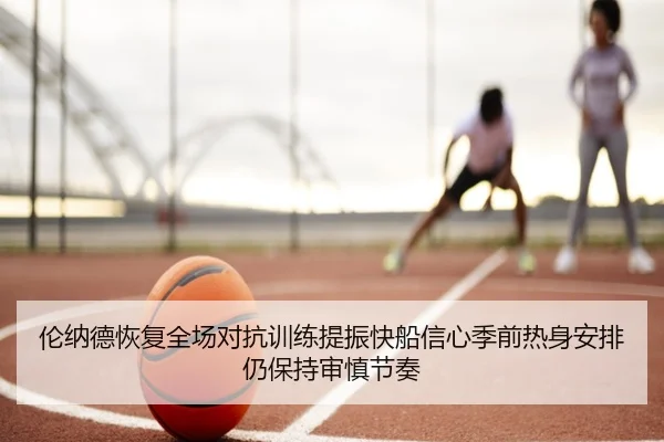 伦纳德恢复全场对抗训练提振快船信心季前热身安排仍保持审慎节奏